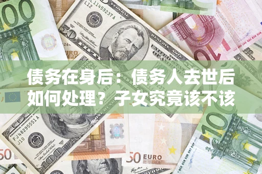 济南债务在身后：债务人去世后如何处理？子女究竟该不该还钱？