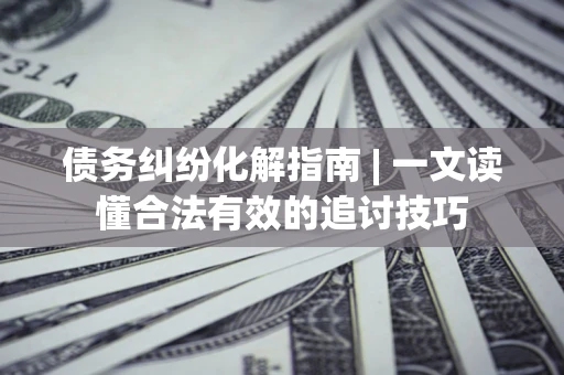 济南债务纠纷化解指南 | 一文读懂合法有效的追讨技巧